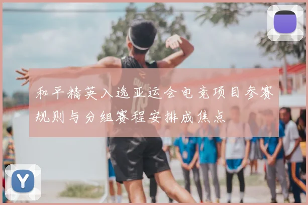 和平精英入选亚运会电竞项目参赛规则与分组赛程安排成焦点