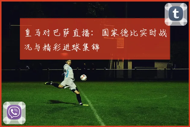皇马对巴萨直播：国家德比实时战况与精彩进球集锦
