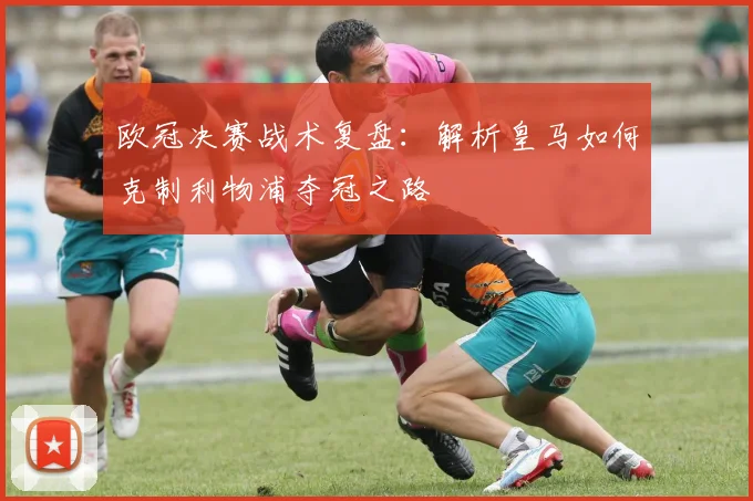 欧冠决赛战术复盘：解析皇马如何克制利物浦夺冠之路