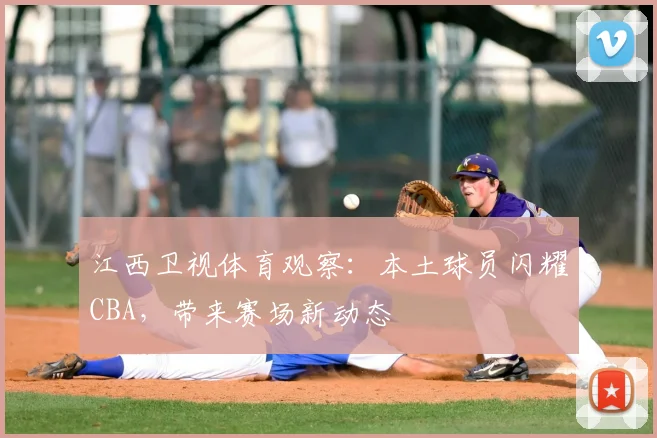 江西卫视体育观察：本土球员闪耀CBA，带来赛场新动态