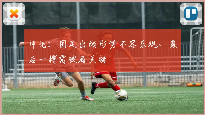 评论：国足出线形势不容乐观，最后一搏需破局关键