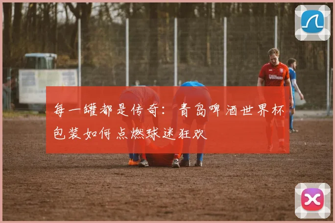 每一罐都是传奇:青岛啤酒世界杯包装如何点燃球迷狂欢