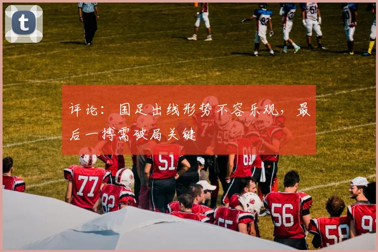 评论：国足出线形势不容乐观，最后一搏需破局关键