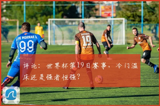 评论：世界杯第19日赛事，冷门温床还是强者恒强？