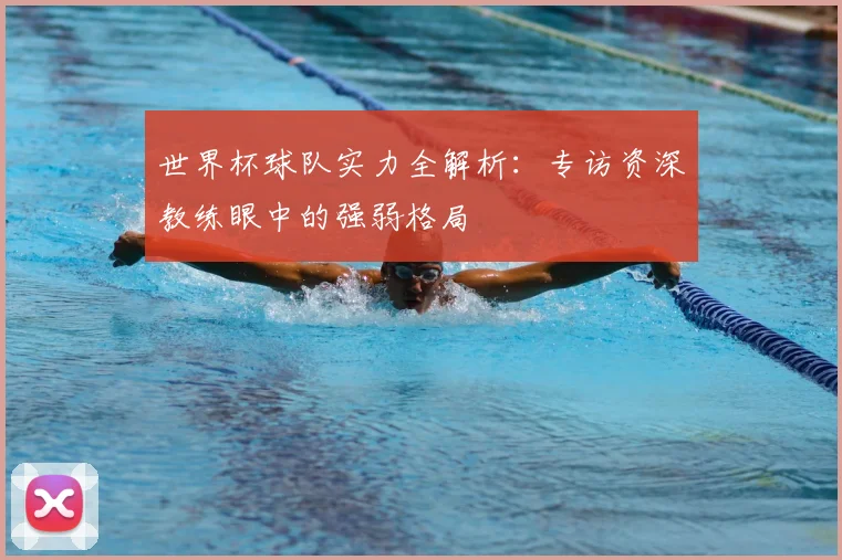 世界杯球队实力全解析:专访资深教练眼中的强弱格局