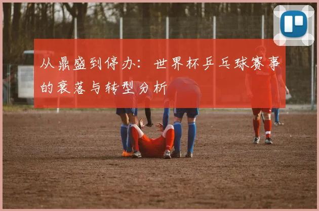 从鼎盛到停办:世界杯乒乓球赛事的衰落与转型分析