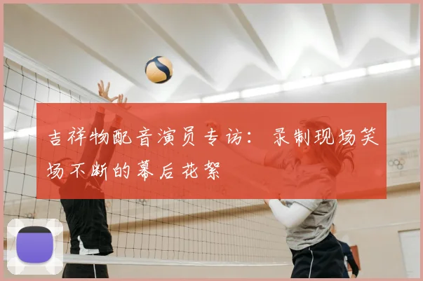 吉祥物配音演员专访：录制现场笑场不断的幕后花絮